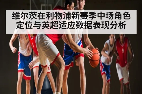 维尔茨在利物浦新赛季中场角色定位与英超适应数据表现分析