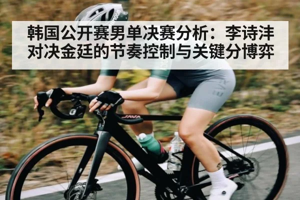 韩国公开赛男单决赛分析:李诗沣对决金廷的节奏控制与关键分博弈