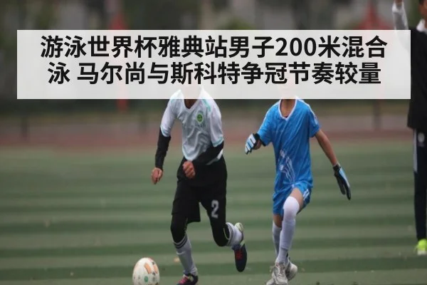 游泳世界杯雅典站男子200米混合泳 马尔尚与斯科特争冠节奏较量