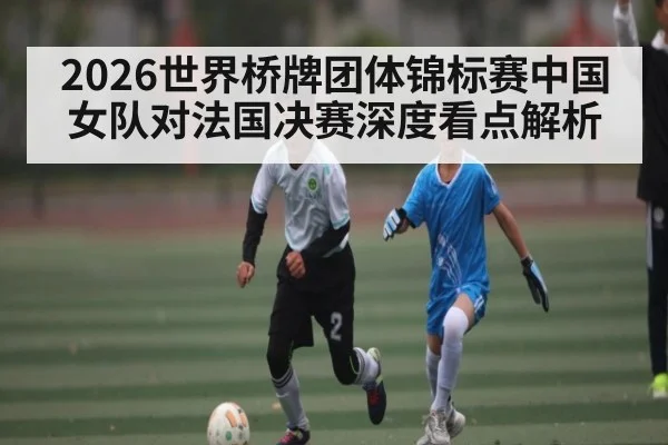 2026世界桥牌团体锦标赛中国女队对法国决赛深度看点解析(CQ9)